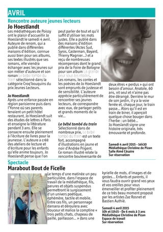 AVRIL
Spectacle
Marabout Bout de Ficelle
Le temps d'une matinée un peu
particulière, dans l'espace de
travail de la médiathèque, fils,
parures et objets suspendus
permettront le surgissement
d'un univers poétique,
éphémère, tactile et mobile.
Entre ces fils, un personnage
dansera et déroulera avec
douceur et malice la comptine «
trois petits chats, chapeau de
paille, paillasson… » dans une
kyrielle de mots, d'images et de
gestes... Enfants et parents, il
vous faudra ouvrir grand vos yeux
et vos oreilles pour vous
émerveiller et profiter pleinement
de ce très beau moment proposé
par les artistes Zaz Rosnet et
Bastien Authié.
Samedi 4 avril 2015
10h et 11h15 - De 6 mois à 3 ans
Médiathèque Christine de Pizan
Espace de travail
Sur réservation
Rencontre auteure jeunes lecteurs
Jo Hoestlandt
Les médiathèques de Poissy
ont le plaisir d’accueillir Jo
Hoeslandt le samedi 4 avril.
Auteure de renom, qui a
publié dans différentes
maisons d’édition, connue
aussi bien pour ses albums,
ses textes illustrés que ses
romans, elle viendra
échanger avec les jeunes sur
son métier d’auteure et son
roman Le bébé tombé du
train sélectionné dans la
catégorie Croq’bouquins du
prix Jeunes Lecteurs.
Jo Hoestlandt
Après une enfance passée en
région parisienne puis dans
l’Yonne où ses parents
tenaient un petit hôtel
restaurant, Jo Hoeslandt suit
des études de lettres à Paris
et enseigne la littérature
pendant 3 ans. Elle se
consacre ensuite pleinement
à l’écriture de livres pour la
jeunesse. L’auteure a créé
des ateliers de lecture et
d’écriture pour les enfants
qu’elle anime toujours. Jo
Hoeslandt pense que l’on
peut parler de tout et qu’il
suffit d’utiliser les mots
justes. Elle a publié dans
des maisons d’édition
différentes (Actes Sud,
Syros, Casterman, Bayard,
Thierry Magnier…) et a
reçu de nombreuses
récompenses dont le grand
prix de la Foire de Bologne
pour son album La grande
peur sous les étoiles.
Les romans, les contes et
les poésies de Jo Hoeslandt
sont emprunts de justesse et
de sensibilité. L’auteure
apprécie particulièrement de
rencontrer ses jeunes
lecteurs, de correspondre
avec eux, de partager petits
et grands moments de la
vie…
Le bébé tombé du train
Sélectionné dans de
nombreux prix, Le bébé
tombé du train est un texte
fort, accompagné
d’illustrations en jaune et
noir d’Andrée Prigent.
Ce roman illustré relate la
rencontre bouleversante de
deux êtres « perdus » qui ont
besoin d’amour. Anatole, 60
ans, vit seul et n’aime pas
être dérangé. Derrière le mur
de son jardin, il y a la voie
ferrée et, chaque jour, le train
passe… Alors qu’il est en
train de biner, il aperçoit
quelque chose bouger dans
l’herbe : un bébé…
Jo Hoeslandt signe une
histoire originale, très
émouvante et profonde.
Samedi 4 avril 2015 - 14h30
Médiathèque Christine de Pizan
Salle Aimé Césaire
Sur réservation
 