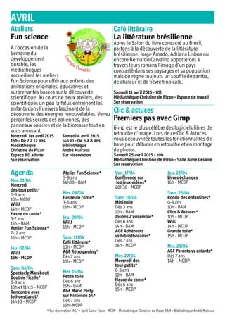 AVRIL
Agenda
Mer. 01/04
Mercredi
des tout petits*
0-3 ans
10h- MCDP
WiiU
14h - MCDP
Heure du conte*
3-7 ans
15h - BAM
Atelier Fun Science*
7-12 ans
16h - MCDP
Jeu. 02/04
WiiU
15h - MCDP
Sam. 04/04
Spectacle Marabout
Bout de Ficelle*
0-3 ans
10h et 11h15 - MCDP
Rencontre avec
Jo Hoestlandt*
14h30 - MCDP
Atelier Fun Science*
5-8 ans
14h30 - BAM
Mer. 08/04
Heure du conte*
3-6 ans
15h - MCDP
Jeu. 09/04
WiiU
15h - MCDP
Sam. 11/04
Café littéraire*
10h - MCDP
AGF Rétrogaming*
Dès 7 ans
15h - MCDP
Mer. 15/04
Petite toile
Dès 6 ans
15h - BAM
AGF Mario Party
sur Nintendo 64*
Dès 7 ans
15h -MCDP
Ven. 17/04
Conférence sur
les jeux vidéos*
20h30 - MCDP
Sam. 18/04
Mini toile
Dès 3 ans
10h - BAM
Jouons Z'ensemble*
Dès 6 ans
14h - BAM
AGF Adhérents
vs bibliothécaires*
Dès 7 ans
16h - MCDP
Mer. 22/04
Mercredi des
tout-petits*
0-3 ans
10h - BAM
Heure du conte*
Dès 6 ans
15h - MCDP
Jeu. 23/04
Livres échanges
16h - MCDP
Sam. 25/04
Ronde des enfantines*
0-3 ans
10h - BAM
Clics & Astuces*
10h - MCDP
WiiU
14h - MCDP
Grande toile*
15h - MCDP
Mer. 29/04
AGF Parents vs enfants*
Dès 7 ans
14h - MCDP
* Sur réservation AGF = April Game Fever MCDP = Médiathèque Christine de Pizan BAM = Bibliothèque André Malraux
Ateliers
Fun science
Café littéraire
La littérature brésilienne
Clic & astuces
Premiers pas avec Gimp
A l’occasion de la
Semaine du
développement
durable, les
médiathèques
accueillent les ateliers
Fun Science pour offrir aux enfants des
animations originales, éducatives et
surprenantes basées sur la découverte
scientifique. Au cours de deux ateliers, des
scientifiques un peu farfelus entraînent les
enfants dans l’univers fascinant de la
découverte des énergies renouvelables. Venez
percer les secrets des éoliennes, des
panneaux solaires et de la biomasse tout en
vous amusant.
Mercredi 1er avril 2015
16h - De 7 à 12 ans
Médiathèque
Christine de Pizan
Espace BD adulte
Sur réservation
Samedi 4 avril 2015
14h30 - De 5 à 8 ans
Bibliothèque
André Malraux
Sur réservation
Après le Salon du livre consacré au Brésil,
partons à la découverte de la littérature
brésilienne. Jorge Amado, Adriana Lisboa ou
encore Bernardo Carvalho apporteront à
travers leurs romans l’image d’un pays
contrasté dans ses paysages et sa population
mais où règne toujours un souffle de samba,
de chaleur et de fièvre tropicale.
Samedi 11 avril 2015 - 10h
Médiathèque Christine de Pizan - Espace de travail
Sur réservation
Gimp est le plus célèbre des logiciels libres de
retouche d'image. Lors de ce Clic & Astuces
vous découvrirez toutes les fonctionnalités de
base pour débuter en retouche et en montage
de photos.
Samedi 25 avril 2015 - 10h
Médiathèque Christine de Pizan - Salle Aimé Césaire
Sur réservation
 