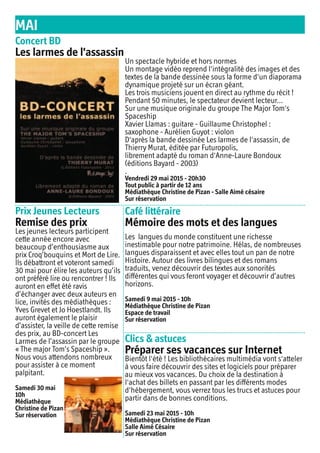 MAI
Concert BD
Les larmes de l'assassin
Prix Jeunes Lecteurs
Remise des prix
Café littéraire
Mémoire des mots et des langues
Clics & astuces
Préparer ses vacances sur Internet
Les langues du monde constituent une richesse
inestimable pour notre patrimoine. Hélas, de nombreuses
langues disparaissent et avec elles tout un pan de notre
Histoire. Autour des livres bilingues et des romans
traduits, venez découvrir des textes aux sonorités
différentes qui vous feront voyager et découvrir d’autres
horizons.
Samedi 9 mai 2015 - 10h
Médiathèque Christine de Pizan
Espace de travail
Sur réservation
Bientôt l'été ! Les bibliothécaires multimédia vont s'atteler
à vous faire découvrir des sites et logiciels pour préparer
au mieux vos vacances. Du choix de la destination à
l'achat des billets en passant par les différents modes
d'hébergement, vous verrez tous les trucs et astuces pour
partir dans de bonnes conditions.
Samedi 23 mai 2015 - 10h
Médiathèque Christine de Pizan
Salle Aimé Césaire
Sur réservation
Un spectacle hybride et hors normes
Un montage vidéo reprend l'intégralité des images et des
textes de la bande dessinée sous la forme d'un diaporama
dynamique projeté sur un écran géant.
Les trois musiciens jouent en direct au rythme du récit !
Pendant 50 minutes, le spectateur devient lecteur...
Sur une musique originale du groupe The Major Tom's
Spaceship
Xavier Llamas : guitare - Guillaume Christophel :
saxophone - Aurélien Guyot : violon
D'après la bande dessinée Les larmes de l'assassin, de
Thierry Murat, éditée par Futuropolis,
librement adapté du roman d'Anne-Laure Bondoux
(éditions Bayard - 2003)
.
Vendredi 29 mai 2015 - 20h30
Tout public à partir de 12 ans
Médiathèque Christine de Pizan - Salle Aimé césaire
Sur réservation
Les jeunes lecteurs participent
cette année encore avec
beaucoup d’enthousiasme aux
prix Croq’bouquins et Mort de Lire.
Ils débattront et voteront samedi
30 mai pour élire les auteurs qu’ils
ont préféré lire ou rencontrer ! Ils
auront en effet été ravis
d’échanger avec deux auteurs en
lice, invités des médiathèques :
Yves Grevet et Jo Hoestlandt. Ils
auront également le plaisir
d’assister, la veille de cette remise
des prix, au BD-concert Les
Larmes de l’assassin par le groupe
« The major Tom’s Spaceship ».
Nous vous attendons nombreux
pour assister à ce moment
palpitant.
Samedi 30 mai
10h
Médiathèque
Christine de Pizan
Sur réservation
 