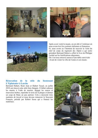 Après avoir visité le musée, on est allé à l’extérieur où
nous avons levé les couleurs italiennes et françaises.
Et, nous avons eu l’honneur de recevoir la visite du
chef de corps du régiment des Alpini à qui notre
président Bertrand Hubert a offert le livre de Philippe
Lachal sur les fortifications ubayennes.
On s’est tous retrouvé autour d’une table conviviale
Avant de visiter la ville de Cunéo et son musée.
Rénovation de la stèle du lieutenant
L’Eplatenier à Larche
Bertrand Hubert, René Jean et Hubert Tassel, en juillet
2018 ont rénové cette stèle bien fatiguée. Il fallait redressé
les murets à l’aide de mortier, dégagé les ronces et
mauvaises herbes, repeindre le texte de la plaque et donner
un coup de blanc un peu partout. Cela a nécessité trois
matinées de travail et nous devons remercier le Souvenir
Français, présidé par Robert Sessa qui a financé les
matériaux.
 