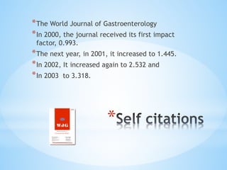 *
*The World Journal of Gastroenterology
*In 2000, the journal received its first impact
factor, 0.993.
*The next year, in 2001, it increased to 1.445.
*In 2002, It increased again to 2.532 and
*In 2003 to 3.318.
 