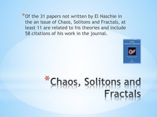 *
*Of the 31 papers not written by El Naschie in
the an issue of Chaos, Solitons and Fractals, at
least 11 are related to his theories and include
58 citations of his work in the journal.
 