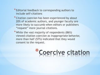 *
*Editorial feedback to corresponding authors to
include self-citations
*Citation coercion has been experienced by about
20% of academic authors, and younger faculty are
more likely to succumb when editors or publishers
“request” more journal citations.
*While the vast majority of respondents (86%)
viewed citation coercion as inappropriate behavior,
more than half (57%) indicated that they would
consent to the request.
 