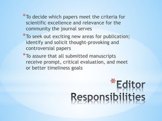 *
*To decide which papers meet the criteria for
scientific excellence and relevance for the
community the journal serves
*To seek out exciting new areas for publication;
identify and solicit thought-provoking and
controversial papers
*To assure that all submitted manuscripts
receive prompt, critical evaluation, and meet
or better timeliness goals
 