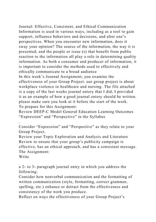 Journal: Effective, Consistent, and Ethical Communication
Information is used in various ways, including as a tool to gain
support, influence behaviors and decisions, and alter one’s
perspectives. When you encounter new information, does it
sway your opinion? The source of the information, the way it is
presented, and the people or issue (s) that benefit from public
reaction to the information all play a role in determining quality
information. As both a consumer and producer of information, it
is important to consider the methods used to effectively and
ethically communicate to a broad audience
In this week’s Journal Assignment, you examine the
effectiveness of your Group Project. our group project is about
workplace violence in healthcare and nursing. The file attached
is a copy of the last weeks journal entery that I did, I provided
it as an example of how a good journal entery should be written.
please make sure you look at it before the start of the work.
To prepare for this Assignment:
Review DEEP-C Model General Education Learning Outcomes
“Expression” and “Perspective” in the Syllabus
.
Consider “Expression” and “Perspective” as they relate to your
Group Project.
Review your Topic Exploration and Analysis and Literature
Review to ensure that your group’s publicity campaign is
effective, has an ethical approach, and has a consistent message.
The Assignment:
Write
a 2- to 3- paragraph journal entry in which you address the
following:
Consider how nonverbal communication and the formatting of
written communication (style, formatting, correct grammar,
spelling, etc.) enhance or detract from the effectiveness and
consistency of the work you produce.
Reflect on ways the effectiveness of your Group Project’s
 