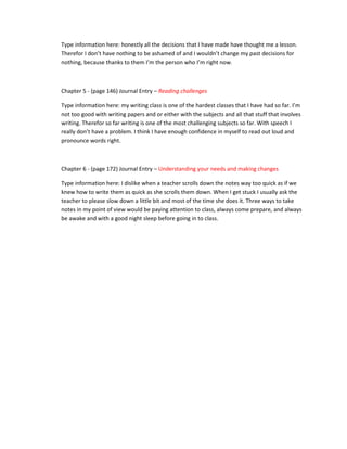 Type information here: honestly all the decisions that I have made have thought me a lesson.
Therefor I don’t have nothing to be ashamed of and I wouldn’t change my past decisions for
nothing, because thanks to them I’m the person who I’m right now.



Chapter 5 - (page 146) Journal Entry – Reading challenges

Type information here: my writing class is one of the hardest classes that I have had so far. I’m
not too good with writing papers and or either with the subjects and all that stuff that involves
writing. Therefor so far writing is one of the most challenging subjects so far. With speech I
really don’t have a problem. I think I have enough confidence in myself to read out loud and
pronounce words right.



Chapter 6 - (page 172) Journal Entry – Understanding your needs and making changes

Type information here: I dislike when a teacher scrolls down the notes way too quick as if we
knew how to write them as quick as she scrolls them down. When I get stuck I usually ask the
teacher to please slow down a little bit and most of the time she does it. Three ways to take
notes in my point of view would be paying attention to class, always come prepare, and always
be awake and with a good night sleep before going in to class.
 
