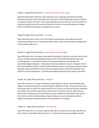 Chapter 7- (page 204) Journal Entry – How feelings connect study success

Type information here: whenever I get really stress out I usually go to the beach and relax.
Sometimes I go with my best friend Kyle and I will tell him what’s bothering me and he will give
me a good an advice. But when I don’t want anybody around me and I just want to be alone me
just go by myself and just chill and relax. Breathe some fresh air and contemplate and always
think to myself that everything in life happens for a reason.



Chapter 8- (page 236) Journal Entry – Test types

Type information here: math is one of the hardest materials that I have witness and that I
mostly have problems with. A study group always helps as well with tutoring and studying extra
on the hardest subject on it.



Chapter 9 - (page 263) Journal Entry – Your experience with prejudice

Type information here:I’m Hispanic and I speak fluent Spanish. One time I was with some friends
and one of them said something about Hispanics that I found really disrespectful and I said
something about it. I don’t discriminate and I hate when people are too ignorant and
discriminate illegal immigrants. I really wonder if they know that all of us are immigrant. We all
come from different countries and we all have different cultures. Just because we speak another
language and we look different and we don’t have papers doesn’t mean that they have more
power on us than anybody else. I just think that people should watch their actions more often.



Chapter 10 - (page 292) Journal Entry – Addiction

Type information here: any type of addiction usually destroys a family, and something similar
happen to my family because of my oldest brother’s addiction of drugs. Those years where ones
of the worst years of my life, he used to steal from us, we use to not see him for days sometimes
even weeks. Till my mother got tired of it and put him in rehab for one year. After that year
went by and he finally got out he was always on watch. People from the rehab center used to
come over to see him and take random drug test. Now he is a very clean person and he is
happily married with a wonderful women. And all thanks to our support.



Chapter 11 - (page 320) Journal Entry – You and credit

Type information here: in my house I pay the light bill and my phone bill. Usually I pay them on
time so there’s no problem when it comes to it. I know how to manage my budget very well.
 