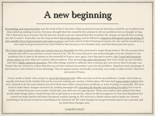 A new beginningA new beginning
Devastating, and untrustworthy was the work of the 5 directors. They promised everyone that they would fix our problems but
they ended up making it worse. Everyone thought that this would be the solution to all our problems but we thought wrong.
The 5 directors were in power for the last few months and one claimed that this would be the change we had all been waiting
for, but it wasn’t. Yesterday was the long awaited fall of the directory and its followers. Napoleon Bonaparte took advantage of
this unstable form of government and came to power and took control of the French government. He also said he would form a
new improved government but I don’t believe him because a lot of leaders have said that these past few years...
The 5 men came to power when our country was at a downfall and they promised to make things betters. We all accepted their
attitude and will to succeed but it wasn’t meant to be. The five-man directory was at first thought to be the solution to our
problems but it came to be known as the downfall of France, once again. Once they got to power, the 5 man held immense
power above us and ruled our country with proudness. They formed two other directories’ that were made up out of nobles
and other highly admired characters. But when things started to difficult, they economy got even worse then it already was.
People like me, started to realize that this was not the solution but another cause for the problem. Napoleon took advantage of
this turnover and worked it to his advantage. Thus he gained power and finally, yesterday, was ready to take out the 5 directors
and control France.
France needs a leader who can get us out of the financial crisis. Who can save us from our problems, a leader who treats us
equally and most of all a leader that works towards making our country a better place. We have had many leaders before that
were claimed to be the next solution but all of them have either caused more problems or were treating us unequally. We have
tried to make those changes ourselves by sending messages like attacking the Bastille and invading Versailles but it never
totally worked because a new leader would take over that was not appropriate. Those new leaders that claimed that they
would make things better, would always fail or get back to a monarchy, which we did not approve of. Now that Napoleon has
control we hope that he will share the power equally among us. We strive for a better nation and to make our country
something to be proud of and not something to be ashamed off. We need changes to our government and to our economy and
we need those changes now.
“Long life France!”
 