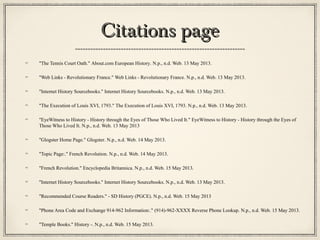 Citations pageCitations page
"The Tennis Court Oath." About.com European History. N.p., n.d. Web. 13 May 2013.
"Web Links - Revolutionary France." Web Links - Revolutionary France. N.p., n.d. Web. 13 May 2013.
"Internet History Sourcebooks." Internet History Sourcebooks. N.p., n.d. Web. 13 May 2013.
"The Execution of Louis XVI, 1793." The Execution of Louis XVI, 1793. N.p., n.d. Web. 13 May 2013.
"EyeWitness to History - History through the Eyes of Those Who Lived It." EyeWitness to History - History through the Eyes of
Those Who Lived It. N.p., n.d. Web. 13 May 2013
"Glogster Home Page." Glogster. N.p., n.d. Web. 14 May 2013.
"Topic Page:." French Revolution. N.p., n.d. Web. 14 May 2013.
"French Revolution." Encyclopedia Britannica. N.p., n.d. Web. 15 May 2013.
"Internet History Sourcebooks." Internet History Sourcebooks. N.p., n.d. Web. 13 May 2013.
"Recommended Course Readers." - SD History (PGCE). N.p., n.d. Web. 15 May 2013
"Phone Area Code and Exchange 914-962 Information:." (914)-962-XXXX Reverse Phone Lookup. N.p., n.d. Web. 15 May 2013.
"Temple Books." History -. N.p., n.d. Web. 15 May 2013.
 