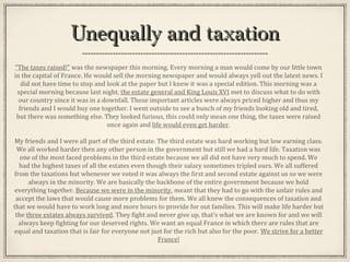 Unequally and taxationUnequally and taxation
“The taxes raised!” was the newspaper this morning. Every morning a man would come by our little town
in the capital of France. He would sell the morning newspaper and would always yell out the latest news. I
did not have time to stop and look at the paper but I knew it was a special edition. This morning was a
special morning because last night, the estate general and King Louis XVI met to discuss what to do with
our country since it was in a downfall. Those important articles were always priced higher and thus my
friends and I would buy one together. I went outside to see a bunch of my friends looking old and tired,
but there was something else. They looked furious, this could only mean one thing, the taxes were raised
once again and life would even get harder.
My friends and I were all part of the third estate. The third estate was hard working but low earning class.
We all worked harder then any other person in the government but still we had a hard life. Taxation was
one of the most faced problems in the third estate because we all did not have very much to spend. We
had the highest taxes of all the estates even though their salary sometimes tripled ours. We all suffered
from the taxations but whenever we voted it was always the first and second estate against us so we were
always in the minority. We are basically the backbone of the entire government because we hold
everything together. Because we were in the minority, meant that they had to go with the unfair rules and
accept the laws that would cause more problems for them. We all knew the consequences of taxation and
that we would have to work long and more hours to provide for out families. This will make life harder but
the three estates always survived. They fight and never give up, that’s what we are known for and we will
always keep fighting for our deserved rights. We want an equal France in which there are rules that are
equal and taxation that is fair for everyone not just for the rich but also for the poor. We strive for a better
France!
 