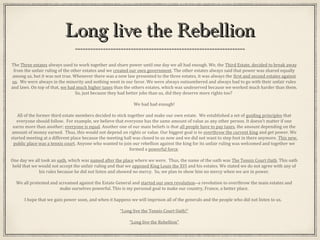 Long live the RebellionLong live the Rebellion
The Three estates always used to work together and share power until one day we all had enough. We, the Third Estate, decided to break away
from the unfair ruling of the other estates and we created our own government. The other estates always said that power was shared equally
among us, but it was not true. Whenever there was a new law presented to the three estates, it was always the first and second estates against
us. We were always in the minority and nothing went in our favor. We were always outnumbered and always had to go with their unfair rules
and laws. On top of that, we had much higher taxes than the others estates, which was undeserved because we worked much harder than them.
So, just because they had better jobs than us, did they deserve more rights too?
We had had enough!
All of the former third estate members decided to stick together and make our own estate. We established a set of guiding principles that
everyone should follow. For example, we believe that everyone has the same amount of value as any other person. It doesn’t matter if one
earns more than another; everyone is equal. Another one of our main beliefs is that all people have to pay taxes, the amount depending on the
amount of money earned. Thus, this would not depend on rights or value. Our biggest goal is to overthrow the current king and get power. We
started meeting at a different place because the meeting hall was closed to us now and we did not want to step foot in there anymore. This new,
public place was a tennis court. Anyone who wanted to join our rebellion against the king for its unfair ruling was welcomed and together we
formed a powerful force.
One day we all took an oath, which was named after the place where we were. Thus, the name of the oath was The Tennis Court Oath. This oath
held that we would not accept the unfair ruling and that we opposed King Louis the XVI and his estates. We stated we do not agree with any of
his rules because he did not listen and showed no mercy. So, we plan to show him no mercy when we are in power.
We all protested and screamed against the Estate General and started our own revolution--a revolution to overthrow the main estates and
make ourselves powerful. This is my personal goal to make our country, France, a better place.
I hope that we gain power soon, and when it happens we will imprison all of the generals and the people who did not listen to us.
“Long live the Tennis Court Oath!”
“Long live the Rebellion”
 