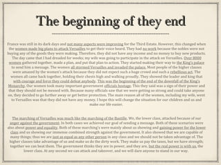 The beginning of they endThe beginning of they end
France was still in its dark days and not many aspects were improving for the Third Estate. However, this changed when
the women made big plans to attack Versailles to get their voice heard. They had no work because the nobles were not
buying any of the goods they were making. Therefore, they did not have any income and no money to buy new products.
The day came that I had dreaded for weeks; my wife was going to participate in the attack on Versailles. Over 8000
women gathered together, made a plan, and put that plan to action. They started making their way to the King’s palace
to send him a message. The women all stormed Versailles and invaded the palace. Most people of the higher classes
were amazed by the women’s attack because they did not expect such a huge crowd and such a rebellious act. The
women all came back together, holding their chests high and walking proudly. They showed the leader and king that
with courage and force they could defeat anybody. This was the beginning of the end of the downfall of the King’s
Monarchy. Our women took many important government officials hostage. This they said was a sign of their power and
that they should not be messed with. Because many officials saw that we were getting so strong and could take anyone
on, they decided to go further away or get better protection. The main reason all of the women, including my wife, went
to Versailles was that they did not have any money. I hope this will change the situation for our children and us and
make our life easier.
The marching of Versailles was much like the marching of the Bastille. We, the lower class, attacked because of our
anger against the government. In both cases we achieved our goal of sending a message. Both of these scenarios were
also about power and equality. Both of these marching’s were mainly about us showing and gaining power for the lower
class and us showing our immense combined strength against the government. It also showed that we are capable of
many things; thus we are just as equal as any other person in any class and we should not be taken advantage of. The
higher classes take advantage of us and make us do the dirty work. They make us pay the taxes, but we have strength;
together we can beat them. The government thinks they are in power, and they are, but the real power is with us, the
lower class. At any second we can attack and takeover, and we will dare anyone to stand in our way.
 