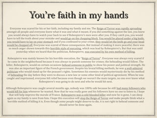 You’re faith in my handsYou’re faith in my hands
Everyone was scared for his or her faith, including my family and me. The Reign of Terror was rapidly spreading
amongst all people and everyone knew what it was and what it meant. If you did something against the law, you knew
you would always have to watch your back to see if Robespierre’s men were after you. If they catch you, you would
have to tell the truth about your mistake and would go on the chopping block. You would be placed under a big knife,
you would have to lay on your stomach and if you confessed to your crime, they would let the knife go and your head
would be chopped off. Everyone was scared of these consequences. But instead of making it more peaceful, there was
so much anger shown towards this horrible style of executing, which was lead by Robespierre’s. But that was until
yesterday when we heard that the politician, Robespierre, was executed by his own method of killing.
Robespierre was mainly known for his horrible execution, the “Reign of Terror”. Everyone was always very scared if
he came in the neighborhood because it was always to punish someone for crimes; the beheading would follow. The
killer, Robespierre, would on certain occasions behead someone in public to show his power and political strength. He
was also an important figure of the French government. Despite his brutal killing methods, he was a well-admired
politician who would stand up for the peasant’s rights. Sometimes his enemies would mysteriously die by his method
of beheading the day before they were to discuss a new law or some other kind of political agreement. When he was
caught and imprisoned, everyone felt relief because even though we weren’t the main targets, no one ever knew what
Robespierre’s was going to do next and who he would hit next.
Although Robespierre was caught several months ago, nobody was 100% safe because he still had many followers who
would kill for him whenever he wanted. Now that he was really gone and his followers have no one to listen to, I hope
that will help improve the morale of France. Robespierre was a cold-blooded killer and now he is gone, I can sleep
again as my family is save from him. I hope this execution will stop the Reign of Terror and make people think what a
horrible method of killing it is. Even though some people might deserve to die, it is not right to behead someone and
should never be done again.
 