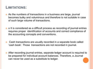 LIMITATIONS:
 As the numbers of transactions in a business are large, journal
becomes bulky and voluminous and therefore is not suitable in case
of such large volume of transactions.
 o It is considered as a difficult process as recording of journal entries
requires proper identification of accounts and correct compliance of
the accounting concepts and conventions.
 Cash transactions are usually recorded in a separate book called
‘cash book’. Those transactions are not recorded in journal.
 After recording journal entries, separate ledger account is required to
be prepared for individual account balances. Therefore, a Journal
can never be used as a substitute to ledger.
 
