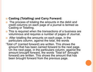  Casting (Totalling) and Carry Forward:
 The process of totaling the amounts in the debit and
credit columns on each page of a journal is termed as
Casting or Totalling.
 This is required when the transactions of a business are
voluminous and requires a number of pages of Journal.
 After totalling the amounts on each page, in the
particulars column, against the total, the words
‘Total c/f’ (carried forward) are written. This shows the
amount that has been carried forward to the next page.
On the next page, in the particulars column, against the
amount brought forward, the words ‘Total b/f’ (brought
forward) are written. This shows the amount that has
been brought forward from the previous page.
 