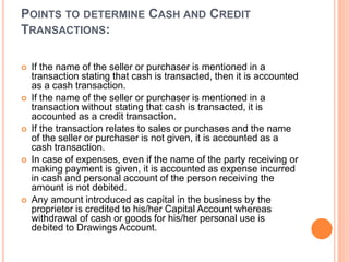 POINTS TO DETERMINE CASH AND CREDIT
TRANSACTIONS:
 If the name of the seller or purchaser is mentioned in a
transaction stating that cash is transacted, then it is accounted
as a cash transaction.
 If the name of the seller or purchaser is mentioned in a
transaction without stating that cash is transacted, it is
accounted as a credit transaction.
 If the transaction relates to sales or purchases and the name
of the seller or purchaser is not given, it is accounted as a
cash transaction.
 In case of expenses, even if the name of the party receiving or
making payment is given, it is accounted as expense incurred
in cash and personal account of the person receiving the
amount is not debited.
 Any amount introduced as capital in the business by the
proprietor is credited to his/her Capital Account whereas
withdrawal of cash or goods for his/her personal use is
debited to Drawings Account.
 