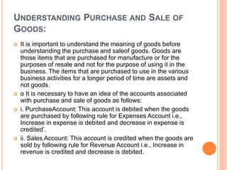 UNDERSTANDING PURCHASE AND SALE OF
GOODS:
 It is important to understand the meaning of goods before
understanding the purchase and saleof goods. Goods are
those items that are purchased for manufacture or for the
purposes of resale and not for the purpose of using it in the
business. The items that are purchased to use in the various
business activities for a longer period of time are assets and
not goods.
 o It is necessary to have an idea of the accounts associated
with purchase and sale of goods as follows:
 i. PurchaseAccount: This account is debited when the goods
are purchased by following rule for Expenses Account i.e.,
Increase in expense is debited and decrease in expense is
credited’.
 ii. Sales Account: This account is credited when the goods are
sold by following rule for Revenue Account i.e., Increase in
revenue is credited and decrease is debited.
 