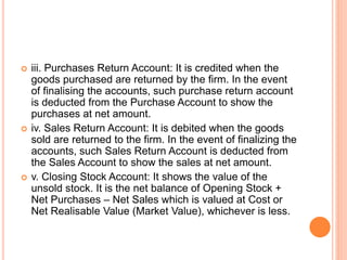  iii. Purchases Return Account: It is credited when the
goods purchased are returned by the firm. In the event
of finalising the accounts, such purchase return account
is deducted from the Purchase Account to show the
purchases at net amount.
 iv. Sales Return Account: It is debited when the goods
sold are returned to the firm. In the event of finalizing the
accounts, such Sales Return Account is deducted from
the Sales Account to show the sales at net amount.
 v. Closing Stock Account: It shows the value of the
unsold stock. It is the net balance of Opening Stock +
Net Purchases – Net Sales which is valued at Cost or
Net Realisable Value (Market Value), whichever is less.
 