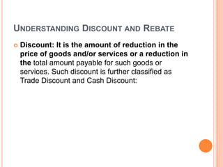 UNDERSTANDING DISCOUNT AND REBATE
 Discount: It is the amount of reduction in the
price of goods and/or services or a reduction in
the total amount payable for such goods or
services. Such discount is further classified as
Trade Discount and Cash Discount:
 