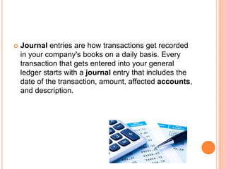  Journal entries are how transactions get recorded
in your company's books on a daily basis. Every
transaction that gets entered into your general
ledger starts with a journal entry that includes the
date of the transaction, amount, affected accounts,
and description.
 