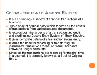 CHARACTERISTICS OF JOURNAL ENTRIES
 It is a chronological record of financial transactions of a
business.
 It is a book of original entry which records all the details
of transactions from various source documents.
 It records both the aspects of a transaction i.e., debit
and credit using Double Entry System of Book Keeping.
 It gives complete details of a transaction in one entry.
 It forms the base for recording or transferring the
journalized transactions to the individual accounts
known as Ledger Accounts.
 Since, all the transactions are recorded for the first time
in a Journal, it is correctly known as a Book of Original
Entry.
 