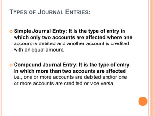 TYPES OF JOURNAL ENTRIES:
 Simple Journal Entry: It is the type of entry in
which only two accounts are affected where one
account is debited and another account is credited
with an equal amount.
 Compound Journal Entry: It is the type of entry
in which more than two accounts are affected
i.e., one or more accounts are debited and/or one
or more accounts are credited or vice versa.
 