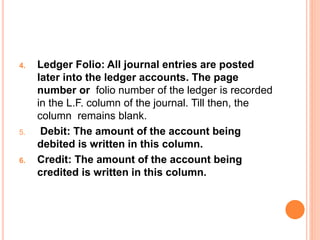 4. Ledger Folio: All journal entries are posted
later into the ledger accounts. The page
number or folio number of the ledger is recorded
in the L.F. column of the journal. Till then, the
column remains blank.
5. Debit: The amount of the account being
debited is written in this column.
6. Credit: The amount of the account being
credited is written in this column.
 