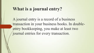 What is a journal entry?
A journal entry is a record of a business
transaction in your business books. In double-
entry bookkeeping, you make at least two
journal entries for every transaction.
 