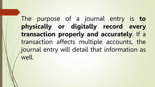 The purpose of a journal entry is to
physically or digitally record every
transaction properly and accurately. If a
transaction affects multiple accounts, the
journal entry will detail that information as
well.
 