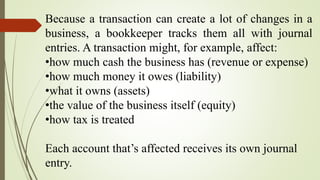 Because a transaction can create a lot of changes in a
business, a bookkeeper tracks them all with journal
entries. A transaction might, for example, affect:
•how much cash the business has (revenue or expense)
•how much money it owes (liability)
•what it owns (assets)
•the value of the business itself (equity)
•how tax is treated
Each account that’s affected receives its own journal
entry.
 