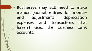• Businesses may still need to make
manual journal entries for month-
end adjustments, depreciation
expenses and transactions that
haven’t used the business bank
accounts.
 