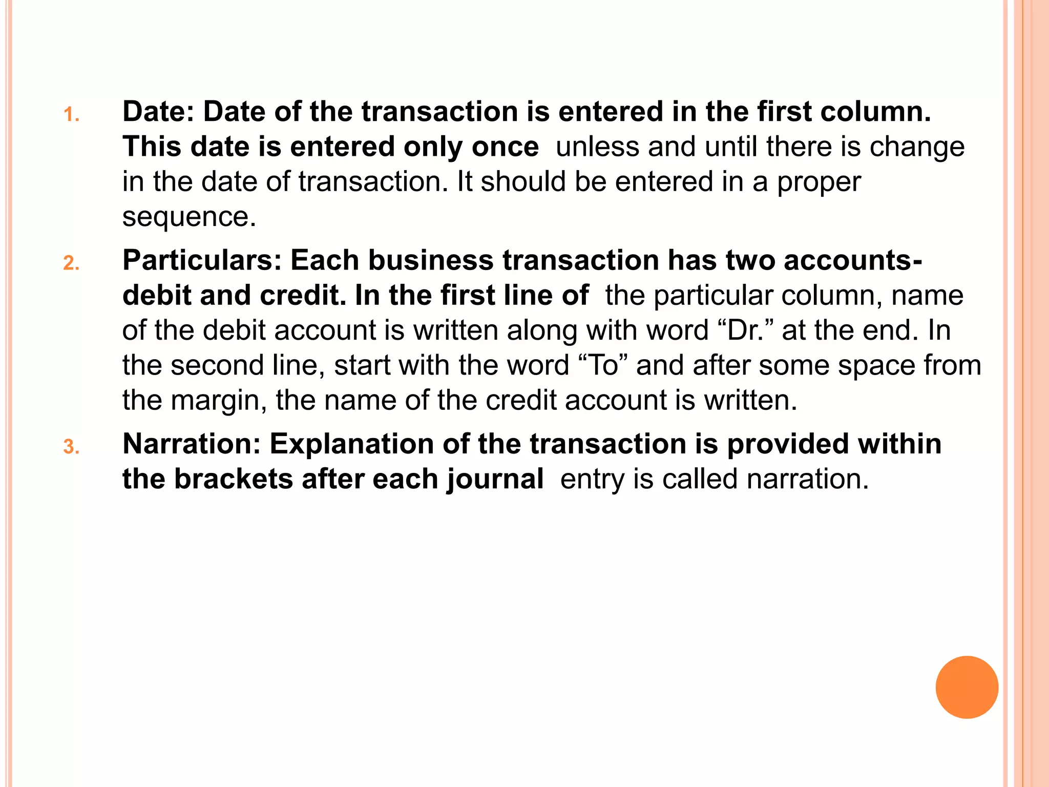 1. Date: Date of the transaction is entered in the first column.
This date is entered only once unless and until there is change
in the date of transaction. It should be entered in a proper
sequence.
2. Particulars: Each business transaction has two accounts-
debit and credit. In the first line of the particular column, name
of the debit account is written along with word “Dr.” at the end. In
the second line, start with the word “To” and after some space from
the margin, the name of the credit account is written.
3. Narration: Explanation of the transaction is provided within
the brackets after each journal entry is called narration.
 