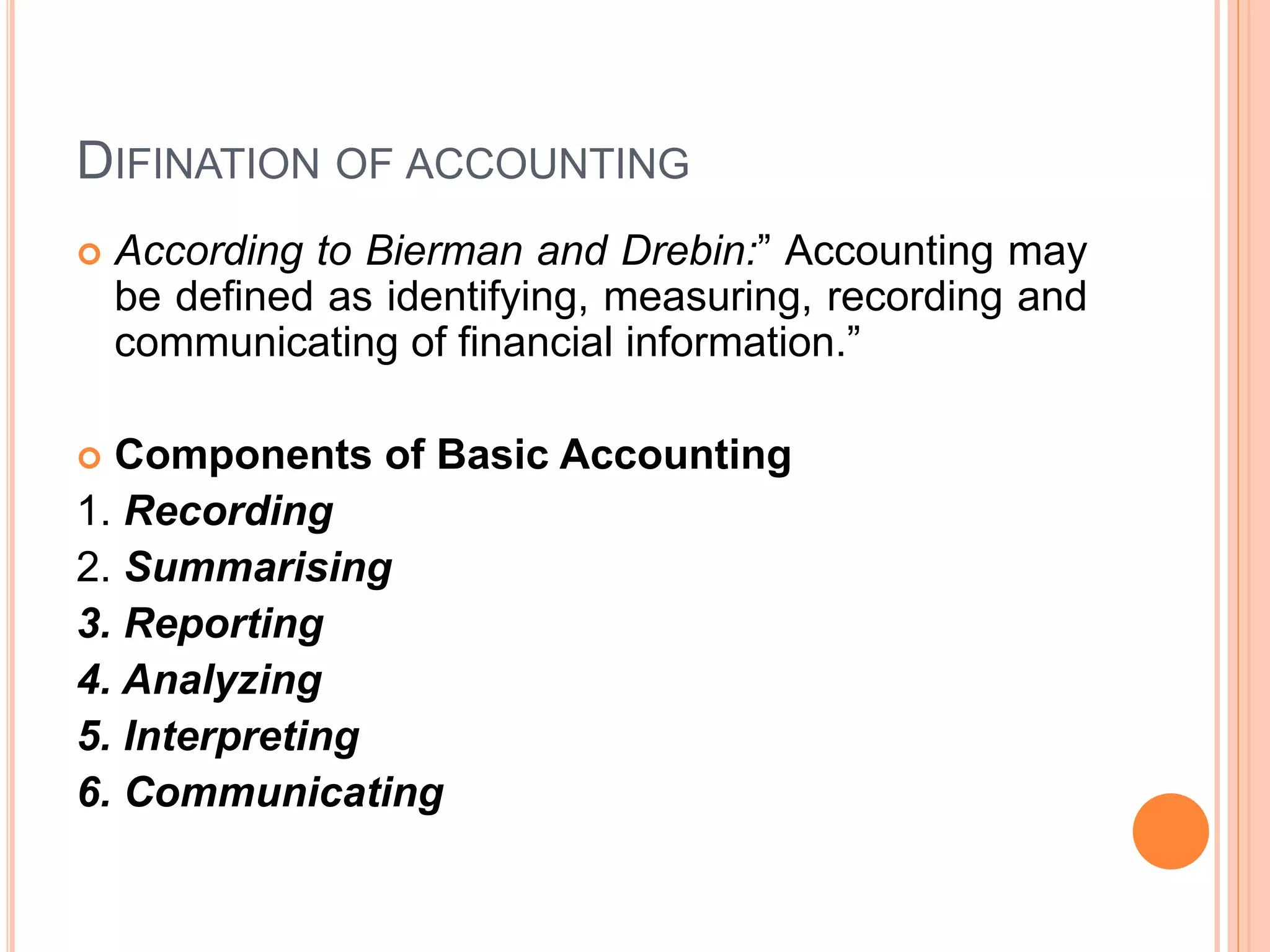 DIFINATION OF ACCOUNTING
 According to Bierman and Drebin:” Accounting may
be defined as identifying, measuring, recording and
communicating of financial information.”
 Components of Basic Accounting
1. Recording
2. Summarising
3. Reporting
4. Analyzing
5. Interpreting
6. Communicating
 