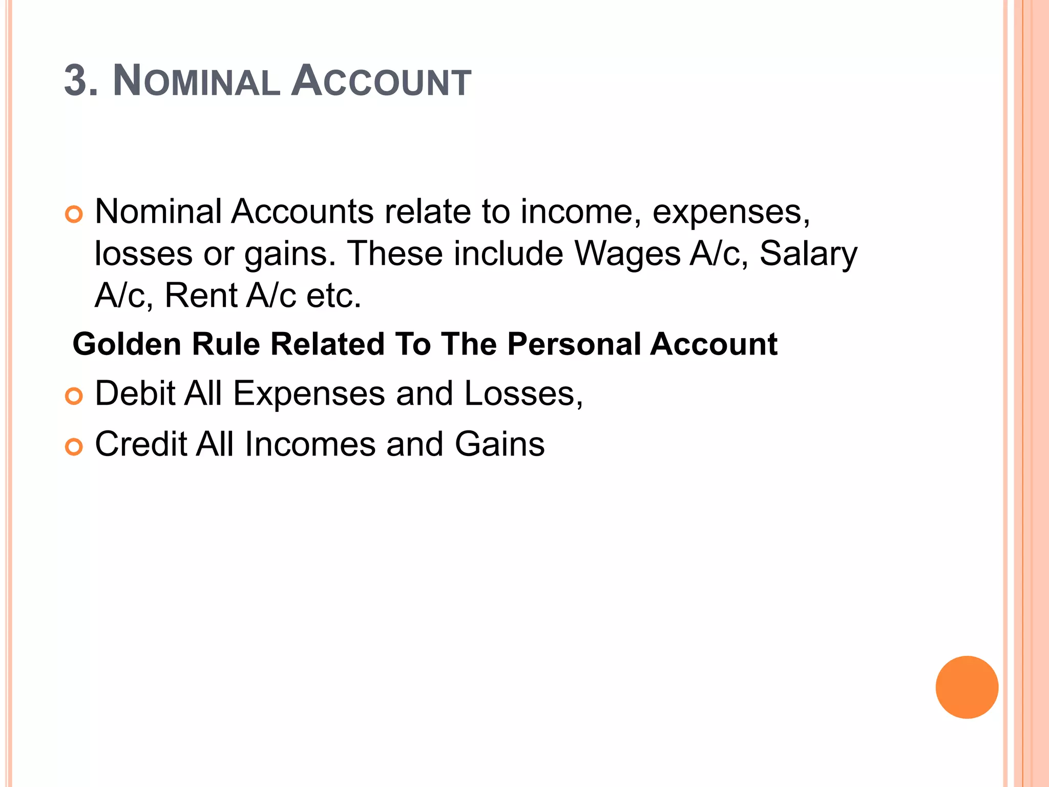 3. NOMINAL ACCOUNT
 Nominal Accounts relate to income, expenses,
losses or gains. These include Wages A/c, Salary
A/c, Rent A/c etc.
Golden Rule Related To The Personal Account
 Debit All Expenses and Losses,
 Credit All Incomes and Gains
 