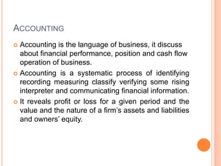 ACCOUNTING
 Accounting is the language of business, it discuss
about financial performance, position and cash flow
operation of business.
 Accounting is a systematic process of identifying
recording measuring classify verifying some rising
interpreter and communicating financial information.
 It reveals profit or loss for a given period and the
value and the nature of a firm’s assets and liabilities
and owners’ equity.
 