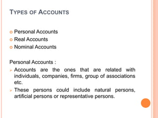 TYPES OF ACCOUNTS
 Personal Accounts
 Real Accounts
 Nominal Accounts
Personal Accounts :
 Accounts are the ones that are related with
individuals, companies, firms, group of associations
etc.
 These persons could include natural persons,
artificial persons or representative persons.
 