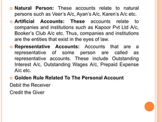  Natural Person: These accounts relate to natural
persons such as Veer’s A/c, Ayan’s A/c, Karen’s A/c etc.
 Artificial Accounts: These accounts relate to
companies and institutions such as Kapoor Pvt Ltd A/c,
Booker’s Club A/c etc. Thus, companies and institutions
are the entities that exist in the eyes of law.
 Representative Accounts: Accounts that are a
representative of some person are called as
representative accounts. These include Outstanding
Interest A/c, Outstanding Wages A/c, Prepaid Expense
A/c etc.
 Golden Rule Related To The Personal Account
Debit the Receiver
Credit the Giver
 