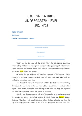 JOURNAL ENTRIES
KINDERGARTEN LEVEL
I.F.D. N°13
Zapala, Neuquén.
GROUP: 1 A
STUDENT: Fernanda Emili E. López
Observations’ Journal:
Date: 2/09/14
Class: 1 ºA
Today was my first day with the group 1ºA. I had an amazing experience
surrounded by children who are surprised by anyone who speaks English. Their teacher
Silvina introduced me like that, “She is Emili, and you know what? She speaks English!”
and all their faced turned into surprise.
Of course they are beginners and have little command of the language. Silvina
explained to me in the previous interview that their aim is that they understand and
produce the words they teach them.
First the students receive the teacher with a “Hello, Teacher!” and they start taking
their notebooks and course books out. Many of them came to show me their school
objects. Others wanted to erase the board and they did it in parts. The group was organized
in a semi-circle around the teacher and looking at the board.
Little by little the class went on with all of them running to the teacher every time
they finished an activity. One of the students is called Chiara, she has got Down’s
Syndrome. Therefore, I paid careful attention to how she behaved during the class. She
only paints and works with what the teacher point out. The content she studies is the same
 
