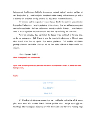 bedroom and the objects she had in her dream room captured students’ attention and they let
their imagination fly. I could recognize an aspect common among students of this age, which
is that they are interested in being creative and they always want to learn more.
My personal analysis is positive because I could develop the activities present in the
lesson plan. Furthermore, I have to say that up to this moment, there has not been any problem
as regards misbehavior. Students tend to stand up quite regularly; however, I try to keep the
order as much as possible since the students who stand up are usually the same ones.
As for my strengths, they are the fact that I could revise and teach at the same time.
As for my weaknesses, I think I have to keep the order in the classroom in different ways
since I need all of them to improve their written production. Oral activities are always
properly achieved; the written activities are the ones which tend to be more difficult for
students.
López, Fernanda Emili E.
What strategiesdidyou implement?
Apart from describingwhat you perceive,youshouldalso focus on a course of action and ideas
to implement.
Cecilia
Class Journal 5
Date: 25/11/14
Class: 4º A
My fifth class with this group was exciting and I could make profit of the whole lesson
plan, which was a little bit more difficult than the previous ones. I always try to apply the
knowledge I have as regards Didactics; however, lesson aims and the whole planning stage
 