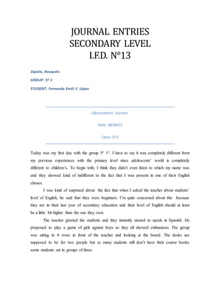 JOURNAL ENTRIES
SECONDARY LEVEL
I.F.D. N°13
Zapala, Neuquén.
GROUP: 5º 1
STUDENT: Fernanda Emili E. López
Observations’ Journal:
Date: 28/04/15
Class: 5º 1
Today was my first day with the group 5º 1°. I have to say it was completely different from
my previous experiences with the primary level since adolescents’ world is completely
different to children’s. To begin with, I think they didn’t even listen to which my name was
and they showed kind of indifferent to the fact that I was present in one of their English
classes.
I was kind of surprised about the fact that when I asked the teacher about students’
level of English, he said that they were beginners. I’m quite concerned about this because
they are in their last year of secondary education and their level of English should at least
be a little bit higher than the one they own.
The teacher greeted the students and they instantly started to speak in Spanish. He
proposed to play a game of girls against boys so they all showed enthusiasm. The group
was sitting in 4 rows in front of the teacher and looking at the board. The desks are
supposed to be for two people but as many students still don’t have their course books
some students sat in groups of three.
 