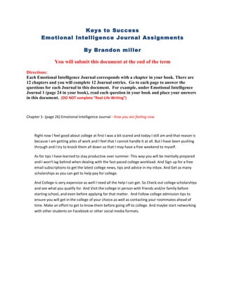 Keys to Success
        Emotional Intelligence Journal Assignments

                                   By Brandon miller

                You will submit this document at the end of the term

Directions:
Each Emotional Intelligence Journal corresponds with a chapter in your book. There are
12 chapters and you will complete 12 Journal entries. Go to each page to answer the
questions for each Journal in this document. For example, under Emotional Intelligence
Journal 1 (page 24 in your book), read each question in your book and place your answers
in this document. (DO NOT complete “Real-Life Writing”)



Chapter 1- (page 26) Emotional Intelligence Journal - How you are feeling now



    Right now I feel good about college at first I was a bit scared and today I still am and that reason is
    because I am getting piles of work and I feel that I cannot handle it at all. But I have been pushing
    through and I try to knock them all down so that I may have a free weekend to myself.

    As for tips I have learned to stay productive over summer. This way you will be mentally prepared
    and I won't lag behind when dealing with the fast-paced college workload. And Sign up for a free
    email subscriptions to get the latest college news, tips and advice in my inbox. And Get as many
    scholarships as you can get to help pay for college.

    And College is very expensive as well I need all the help I can get. So Check out college scholarships
    and see what you qualify for. And Visit the college in person with friends and/or family before
    starting school, and even before applying for that matter. And Follow college admission tips to
    ensure you will get in the college of your choice.as well as contacting your roommates ahead of
    time. Make an effort to get to know them before going off to college. And maybe start networking
    with other students on Facebook or other social media formats.
 