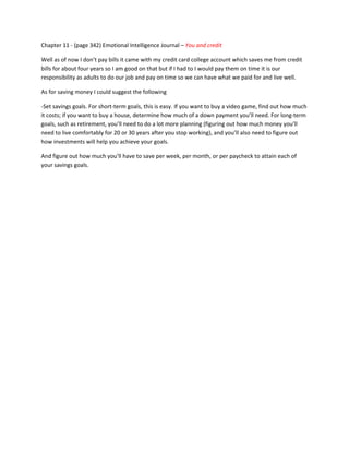 Chapter 11 - (page 342) Emotional Intelligence Journal – You and credit

Well as of now I don’t pay bills it came with my credit card college account which saves me from credit
bills for about four years so I am good on that but if I had to I would pay them on time it is our
responsibility as adults to do our job and pay on time so we can have what we paid for and live well.

As for saving money I could suggest the following

-Set savings goals. For short-term goals, this is easy. If you want to buy a video game, find out how much
it costs; if you want to buy a house, determine how much of a down payment you’ll need. For long-term
goals, such as retirement, you’ll need to do a lot more planning (figuring out how much money you’ll
need to live comfortably for 20 or 30 years after you stop working), and you’ll also need to figure out
how investments will help you achieve your goals.

And figure out how much you’ll have to save per week, per month, or per paycheck to attain each of
your savings goals.
 