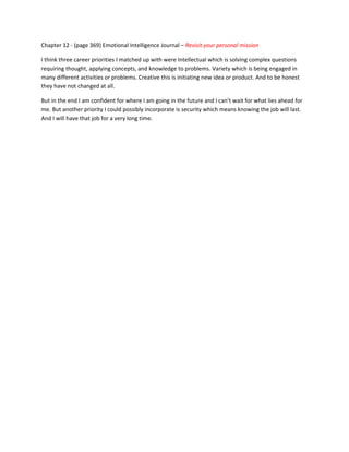 Chapter 12 - (page 369) Emotional Intelligence Journal – Revisit your personal mission

I think three career priorities I matched up with were Intellectual which is solving complex questions
requiring thought, applying concepts, and knowledge to problems. Variety which is being engaged in
many different activities or problems. Creative this is initiating new idea or product. And to be honest
they have not changed at all.

But in the end I am confident for where I am going in the future and I can’t wait for what lies ahead for
me. But another priority I could possibly incorporate is security which means knowing the job will last.
And I will have that job for a very long time.
 