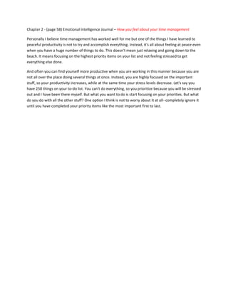 Chapter 2 - (page 58) Emotional Intelligence Journal – How you feel about your time management

Personally I believe time management has worked well for me but one of the things I have learned to
peaceful productivity is not to try and accomplish everything. Instead, it's all about feeling at peace even
when you have a huge number of things to do. This doesn't mean just relaxing and going down to the
beach. It means focusing on the highest priority items on your list and not feeling stressed to get
everything else done.

And often you can find yourself more productive when you are working in this manner because you are
not all over the place doing several things at once. Instead, you are highly focused on the important
stuff, so your productivity increases, while at the same time your stress levels decrease. Let's say you
have 250 things on your to-do list. You can't do everything, so you prioritize because you will be stressed
out and I have been there myself. But what you want to do is start focusing on your priorities. But what
do you do with all the other stuff? One option I think is not to worry about it at all--completely ignore it
until you have completed your priority items like the most important first to last.
 