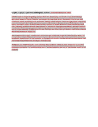 Chapter 3 – (page 87) Emotional Intelligence Journal – Your interactions with others

I think I relate to people by getting to know them but It's amazing how much we can do these days
beyond the sphere of Planet Earth-far out in space-yet how little we are doing right here on our own
hometown planet, especially when it concerns relating well to people. For me though people have rarely
gotten along with others. And although there are millions of people who don't understand others and
can't get along, there are millions who can and do. Their lives are happy and radiant. They have learned
how to relate to people. And because they do, their lives are richer. Not only do they make others happy;
they make themselves happy too.

But in all fairness a happy, well-adjusted person can get along with people much more easily than if he
feels badly about himself. If you are going to click well with people, start by taking inventory of your own
personality traits and inquire about your own attitudes.

And this is just me blabbing but Even Solomon, the wisest man who ever lived, asked God to give him
above everything else, "an understanding heart," and perhaps that was one of the greatest proofs of his
wisdom!
 