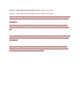 Chapter 4 - (page 120) Emotional Intelligence Journal – Make a wiser choice

Chapter 4 - (page 120) Emotional Intelligence Journal – Make a wiser choice

There are many situations in my life that I had personally wished I had handled differently but I think one
I can remember was when I was rude to my best friend and I think I would write out my sorry like this.

Dear Kristina

Please allow me to apologize for what I said on Monday. My behavior was extremely inappropriate,
immature, and lacked the respect you deserved. It was a disruption and distracted you from doing your
job



It was embarrassing, but I learned that nobody appreciated my poor behavior. In the future, I have every
intention of curbing my thoughtless actions and learn to adjust my behavior befitting the environment
and situation.



Again, I am sorry for my actions and I hope that we can put this matter behind us. I look forward to
talking to you soon. If you have any thoughts in this, please feel free to share. You may contact me at
your convenience at my number which I hope you still have.
 