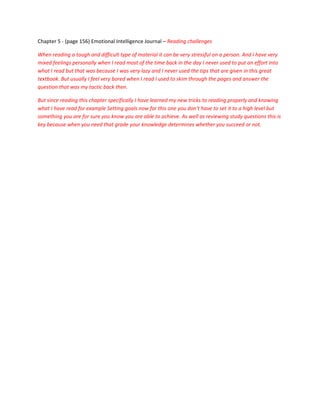 Chapter 5 - (page 156) Emotional Intelligence Journal – Reading challenges

When reading a tough and difficult type of material it can be very stressful on a person. And I have very
mixed feelings personally when I read most of the time back in the day I never used to put an effort into
what I read but that was because I was very lazy and I never used the tips that are given in this great
textbook. But usually I feel very bored when I read I used to skim through the pages and answer the
question that was my tactic back then.

But since reading this chapter specifically I have learned my new tricks to reading properly and knowing
what I have read for example Setting goals now for this one you don’t have to set it to a high level but
something you are for sure you know you are able to achieve. As well as reviewing study questions this is
key because when you need that grade your knowledge determines whether you succeed or not.
 