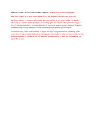 Chapter 7- (page 218) Emotional Intelligence Journal – How feelings connect study success

One thing I always do to recall things before I test is use flash cards or study using chuncking

Because it is easier to memorize information when you break it up into small chunks. This is called
chunking. You may not realize it, but you use chunking often, like let’s say when you memorize your
friend's telephone number, a locker combination, or your social security number. It's easier for you to
remember long numbers when you "chunk" them into groups of threes, fours and fives.

Another strategy I use is understanding- So Before you begin trying to memorize something, try to
understand it. A good way to do this is by making a connection between what you are learning and what
you have experienced. The better you can relate the new information to what you already know, the
easier it is to learn.
 