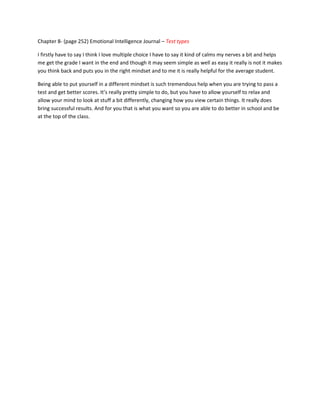 Chapter 8- (page 252) Emotional Intelligence Journal – Test types

I firstly have to say I think I love multiple choice I have to say it kind of calms my nerves a bit and helps
me get the grade I want in the end and though it may seem simple as well as easy it really is not it makes
you think back and puts you in the right mindset and to me it is really helpful for the average student.

Being able to put yourself in a different mindset is such tremendous help when you are trying to pass a
test and get better scores. It’s really pretty simple to do, but you have to allow yourself to relax and
allow your mind to look at stuff a bit differently, changing how you view certain things. It really does
bring successful results. And for you that is what you want so you are able to do better in school and be
at the top of the class.
 