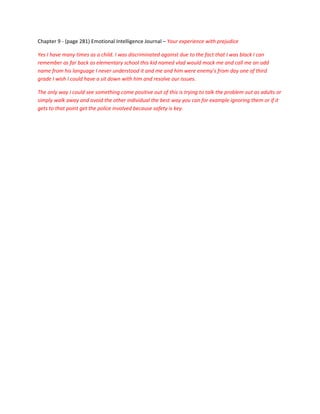 Chapter 9 - (page 281) Emotional Intelligence Journal – Your experience with prejudice

Yes I have many times as a child. I was discriminated against due to the fact that I was black I can
remember as far back as elementary school this kid named vlad would mock me and call me an odd
name from his language I never understood it and me and him were enemy’s from day one of third
grade I wish I could have a sit down with him and resolve our issues.

The only way I could see something come positive out of this is trying to talk the problem out as adults or
simply walk away and avoid the other individual the best way you can for example ignoring them or if it
gets to that point get the police involved because safety is key.
 